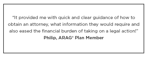 An ARAG Plan Member named Philip had the following to say about their plan: "It provided me with quick and clear guidance on how to obtain an attorney, what information they would require and eased the financial burden of taking on legal action."